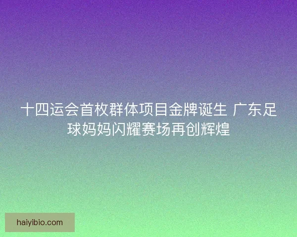 十四运会首枚群体项目金牌诞生 广东足球妈妈闪耀赛场再创辉煌