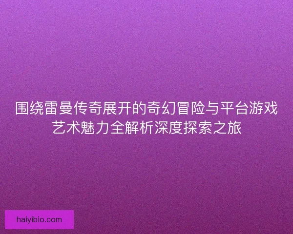 围绕雷曼传奇展开的奇幻冒险与平台游戏艺术魅力全解析深度探索之旅