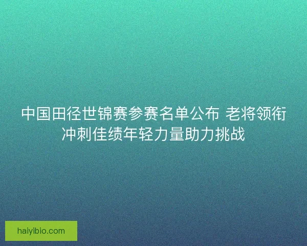 中国田径世锦赛参赛名单公布 老将领衔冲刺佳绩年轻力量助力挑战